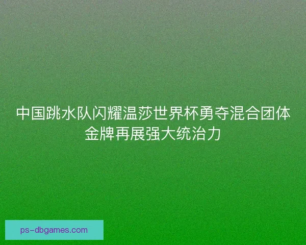 中国跳水队闪耀温莎世界杯勇夺混合团体金牌再展强大统治力 中国跳水队闪耀温莎世界杯勇夺混合团体金牌再展强大统治力