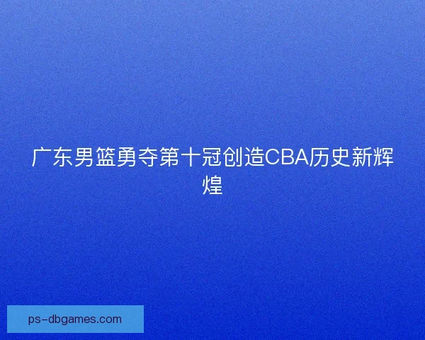 广东男篮勇夺第十冠创造CBA历史新辉煌 广东男篮勇夺第十冠创造CBA历史新辉煌
