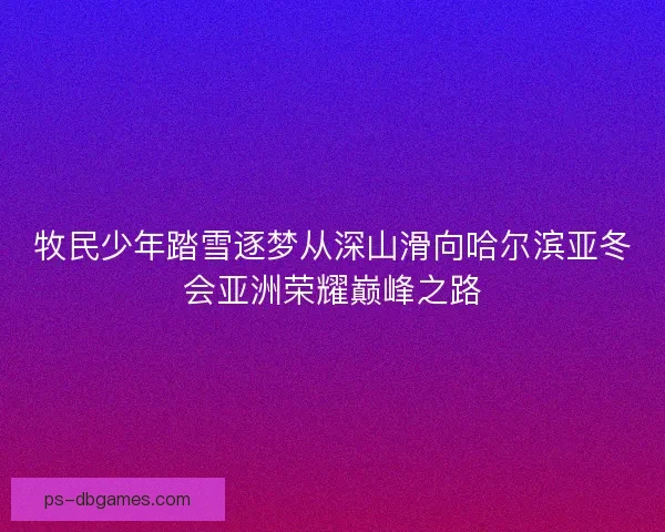 牧民少年踏雪逐梦从深山滑向哈尔滨亚冬会亚洲荣耀巅峰之路