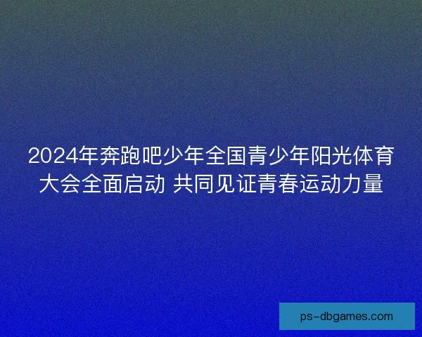 2024年奔跑吧少年全国青少年阳光体育大会全面启动 共同见证青春运动力量
