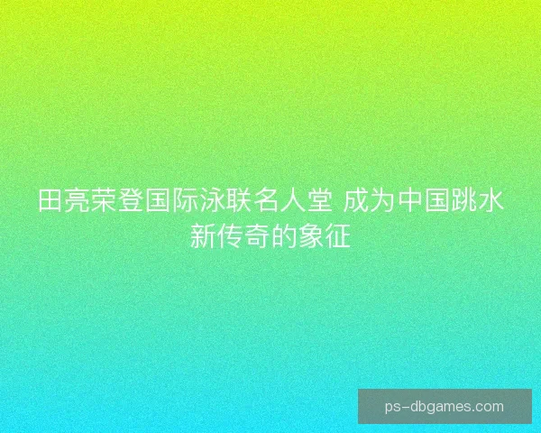 田亮荣登国际泳联名人堂 成为中国跳水新传奇的象征