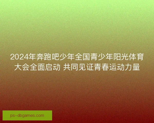 2024年奔跑吧少年全国青少年阳光体育大会全面启动 共同见证青春运动力量