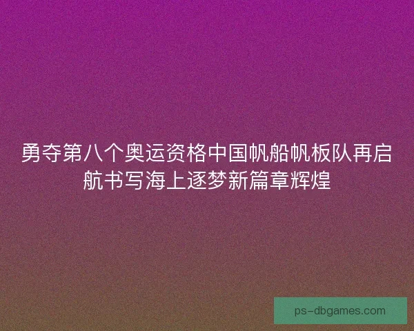勇夺第八个奥运资格中国帆船帆板队再启航书写海上逐梦新篇章辉煌