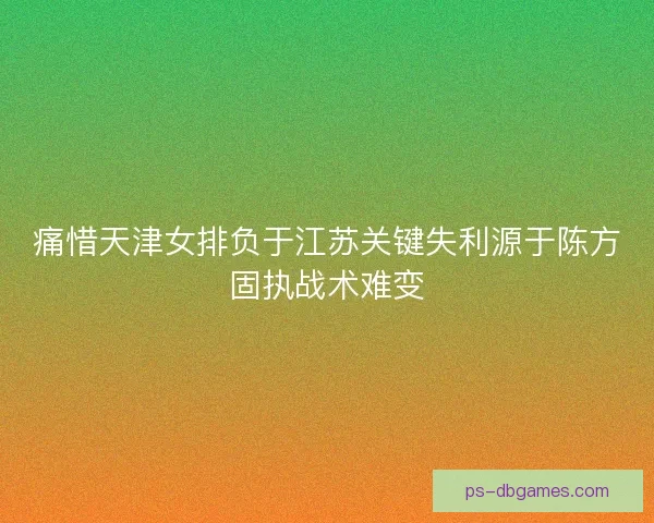 痛惜天津女排负于江苏关键失利源于陈方固执战术难变