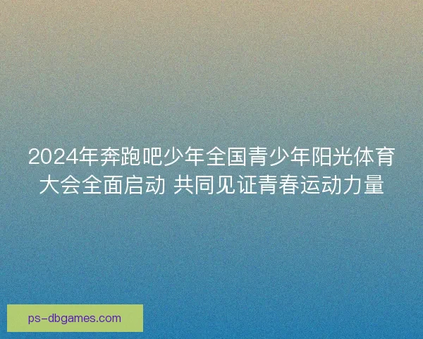 2024年奔跑吧少年全国青少年阳光体育大会全面启动 共同见证青春运动力量 2024年奔跑吧少年全国青少年阳光体育大会全面启动 共同见证青春运动力量