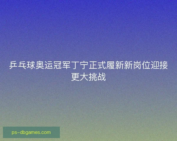 乒乓球奥运冠军丁宁正式履新新岗位迎接更大挑战