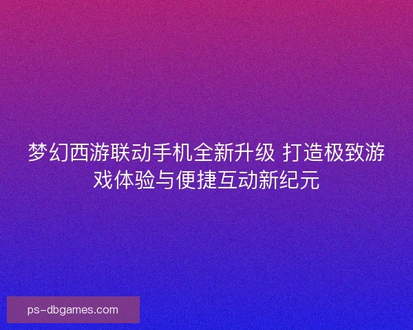 梦幻西游联动手机全新升级 打造极致游戏体验与便捷互动新纪元