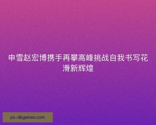 申雪赵宏博携手再攀高峰挑战自我书写花滑新辉煌 申雪赵宏博携手再攀高峰挑战自我书写花滑新辉煌