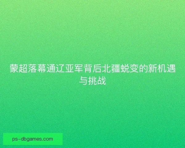 蒙超落幕通辽亚军背后北疆蜕变的新机遇与挑战
