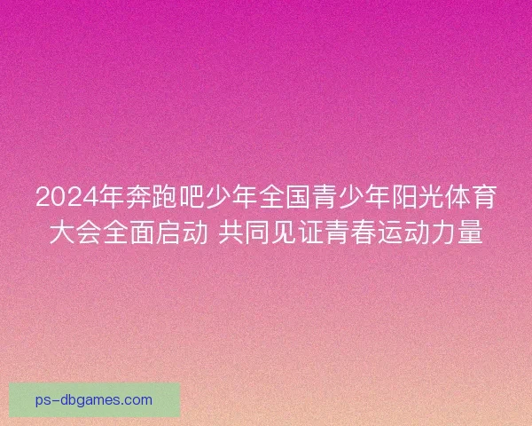 2024年奔跑吧少年全国青少年阳光体育大会全面启动 共同见证青春运动力量