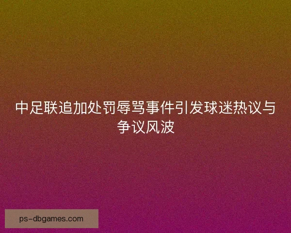 中足联追加处罚辱骂事件引发球迷热议与争议风波