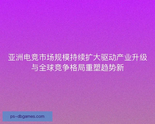 亚洲电竞市场规模持续扩大驱动产业升级与全球竞争格局重塑趋势新