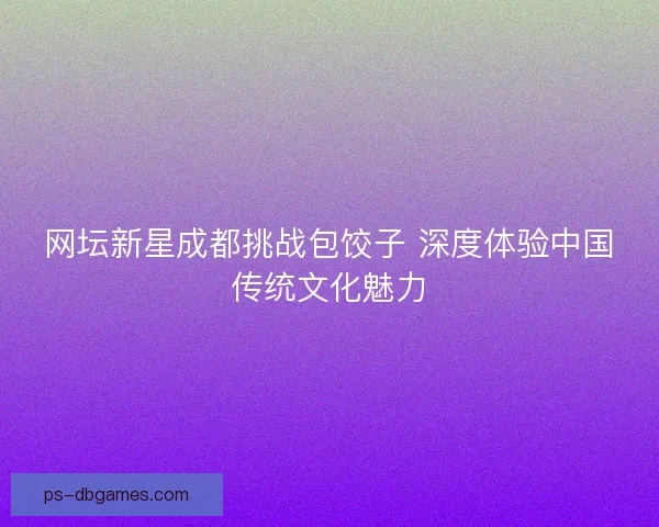 网坛新星成都挑战包饺子 深度体验中国传统文化魅力 网坛新星成都挑战包饺子 深度体验中国传统文化魅力