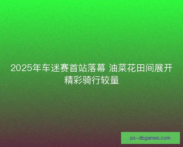 2025年车迷赛首站落幕 油菜花田间展开精彩骑行较量