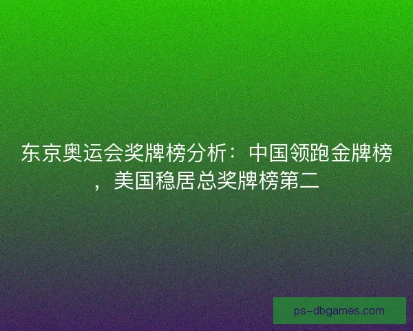 东京奥运会奖牌榜分析：中国领跑金牌榜，美国稳居总奖牌榜第二