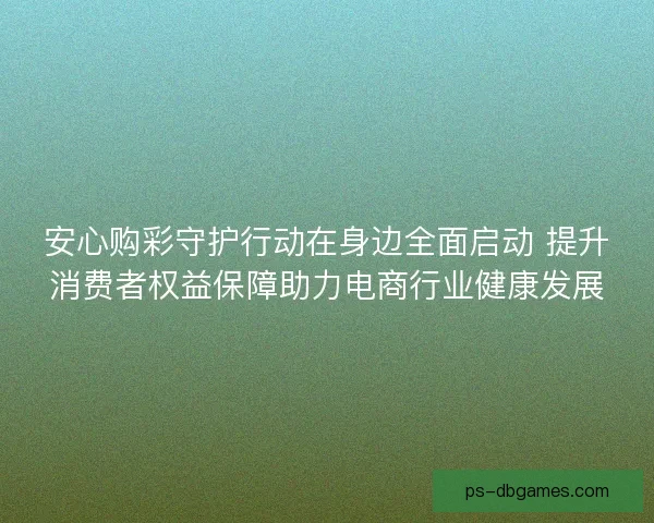 安心购彩守护行动在身边全面启动 提升消费者权益保障助力电商行业健康发展