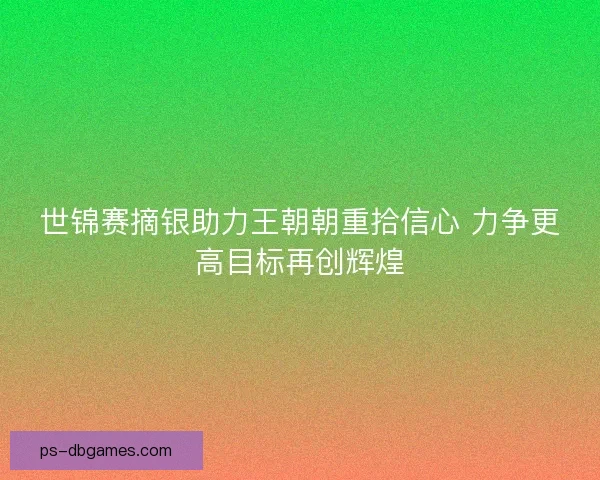 世锦赛摘银助力王朝朝重拾信心 力争更高目标再创辉煌